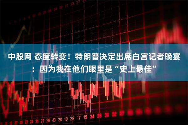 中股网 态度转变！特朗普决定出席白宫记者晚宴：因为我在他们眼里是“史上最佳”