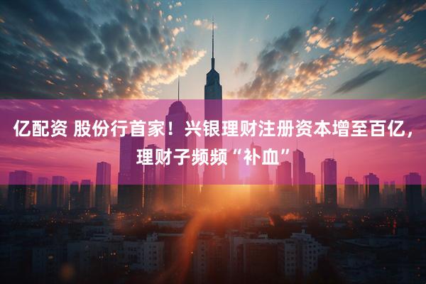 亿配资 股份行首家！兴银理财注册资本增至百亿，理财子频频“补血”