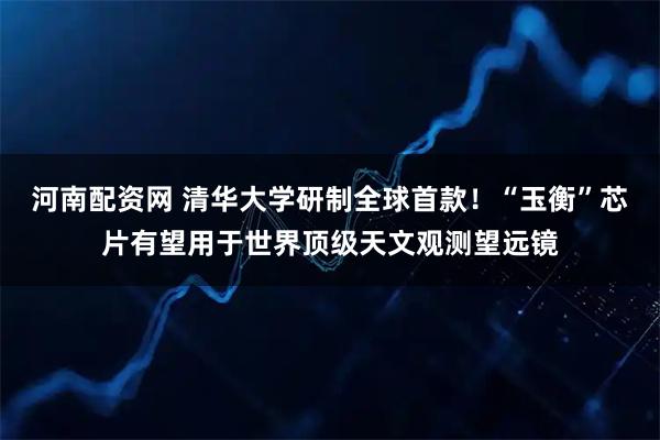 河南配资网 清华大学研制全球首款！“玉衡”芯片有望用于世界顶级天文观测望远镜