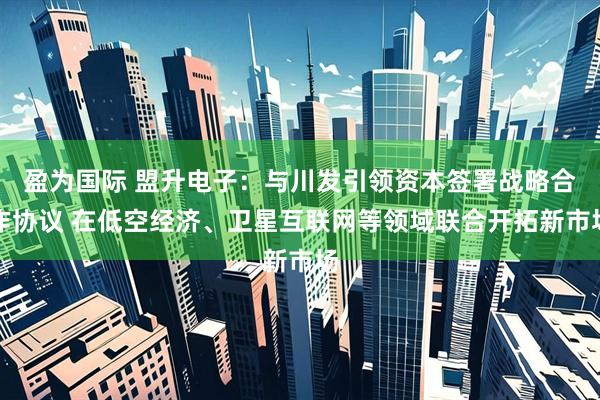 盈为国际 盟升电子：与川发引领资本签署战略合作协议 在低空经济、卫星互联网等领域联合开拓新市场