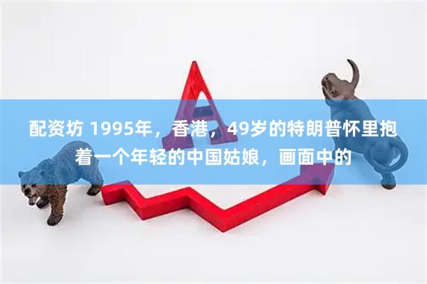 配资坊 1995年，香港，49岁的特朗普怀里抱着一个年轻的中国姑娘，画面中的