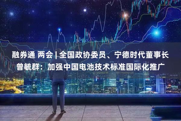 融券通 两会 | 全国政协委员、宁德时代董事长曾毓群：加强中国电池技术标准国际化推广