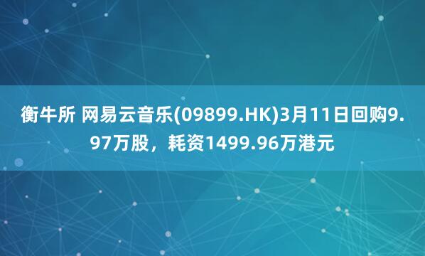 衡牛所 网易云音乐(09899.HK)3月11日回购9.97万股，耗资1499.96万港元