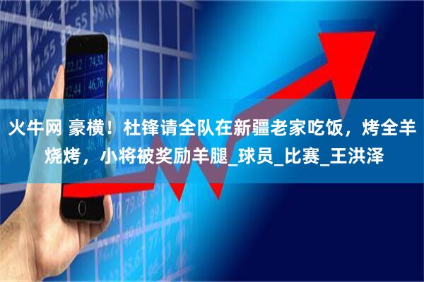 火牛网 豪横！杜锋请全队在新疆老家吃饭，烤全羊 烧烤，小将被奖励羊腿_球员_比赛_王洪泽