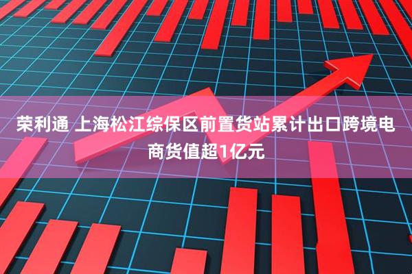 荣利通 上海松江综保区前置货站累计出口跨境电商货值超1亿元